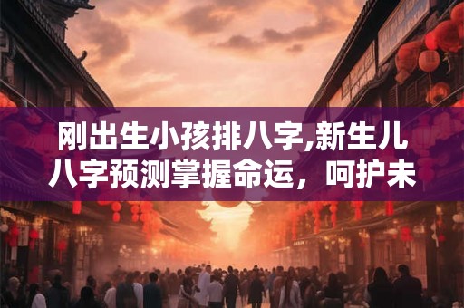 刚出生小孩排八字,新生儿八字预测掌握命运,呵护未来! 刚出生小孩排八字,新生儿八字预测掌握命运,呵护未来!