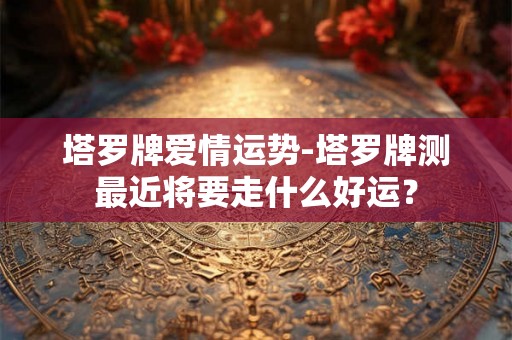 塔罗牌爱情运势-塔罗牌测最近将要走什么好运? 塔罗牌爱情运势-塔罗牌测最近将要走什么好运?