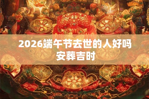 2026端午节去世的人好吗 安葬吉时
