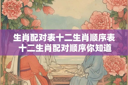 生肖配对表十二生肖顺序表 十二生肖配对顺序你知道吗