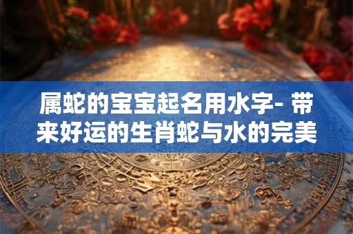 属蛇的宝宝起名用水字- 带来好运的生肖蛇与水的完美结合