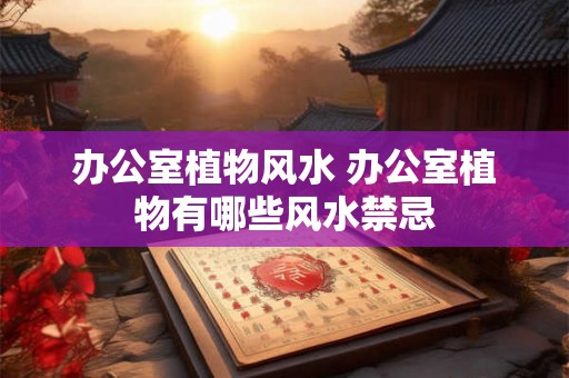 办公室植物风水 办公室植物有哪些风水禁忌