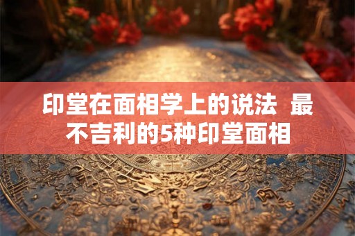 印堂在面相学上的说法  最不吉利的5种印堂面相