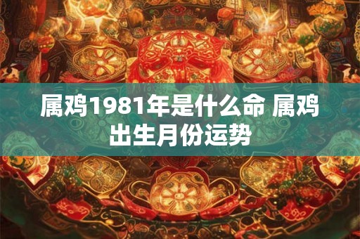 属鸡1981年是什么命 属鸡出生月份运势