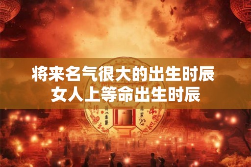 将来名气很大的出生时辰 女人上等命出生时辰
