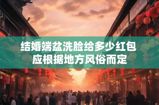 结婚端盆洗脸给多少红包 应根据地方风俗而定