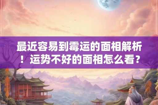 最近容易到霉运的面相解析！运势不好的面相怎么看？