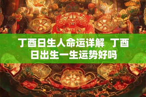 丁酉日生人命运详解  丁酉日出生一生运势好吗