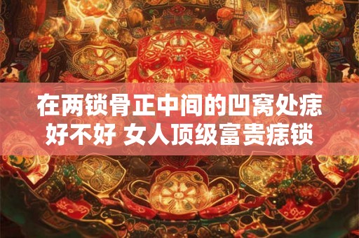 在两锁骨正中间的凹窝处痣好不好 女人顶级富贵痣锁骨痣
