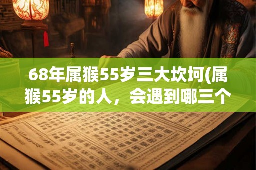 68年属猴55岁三大坎坷(属猴55岁的人，会遇到哪三个生活重大挫折？)