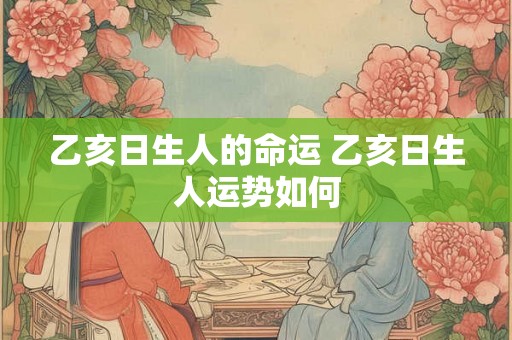 乙亥日生人的命运 乙亥日生人运势如何