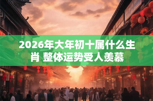 2026年大年初十属什么生肖 整体运势受人羡慕