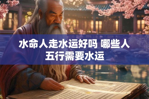 水命人走水运好吗 哪些人五行需要水运
