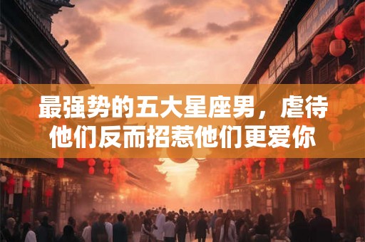 最强势的五大星座男，虐待他们反而招惹他们更爱你