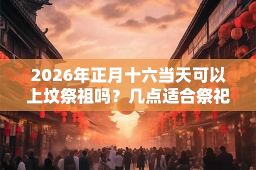2026年正月十六当天可以上坟祭祖吗？几点适合祭祀？