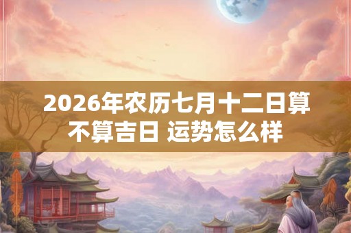 2026年农历七月十二日算不算吉日 运势怎么样 2026年农历七月十二日算不算吉日 运势怎么样