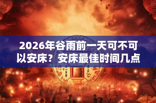 2026年谷雨前一天可不可以安床?安床最佳时间几点? 2026年谷雨前一天可不可以安床?安床最佳时间几点?