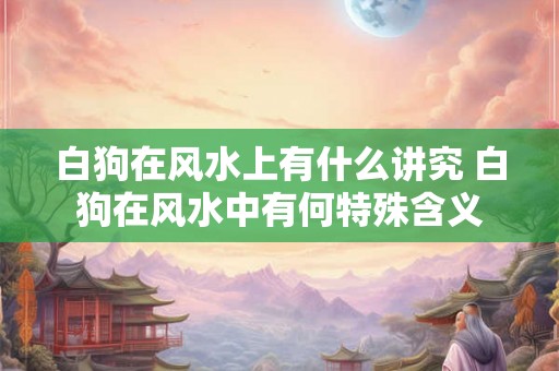白狗在风水上有什么讲究 白狗在风水中有何特殊含义 白狗在风水上有什么讲究 白狗在风水中有何特殊含义