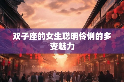 双子座的女生聪明伶俐的多变魅力 双子座的女生聪明伶俐的多变魅力