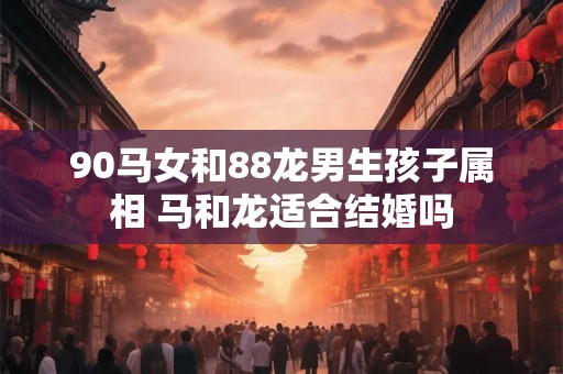 90马女和88龙男生孩子属相 马和龙适合结婚吗