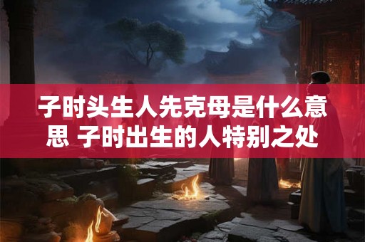 子时头生人先克母是什么意思 子时出生的人特别之处