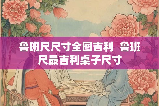 鲁班尺尺寸全图吉利  鲁班尺最吉利桌子尺寸