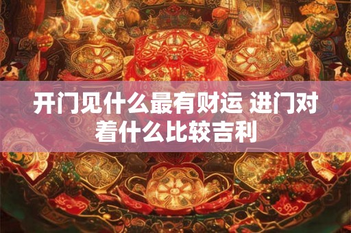 开门见什么最有财运 进门对着什么比较吉利 开门见什么最有财运 进门对着什么比较吉利