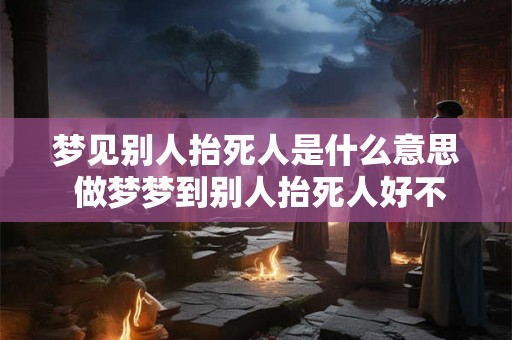 梦见别人抬死人是什么意思 做梦梦到别人抬死人好不好