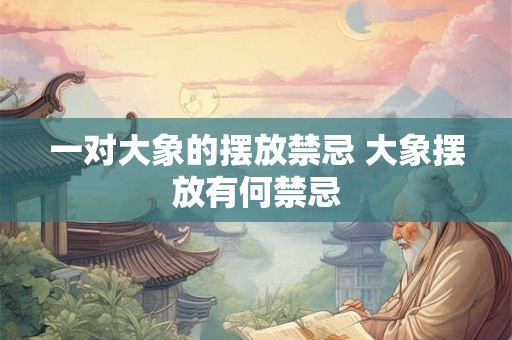 一对大象的摆放禁忌 大象摆放有何禁忌 一对大象的摆放禁忌 大象摆放有何禁忌