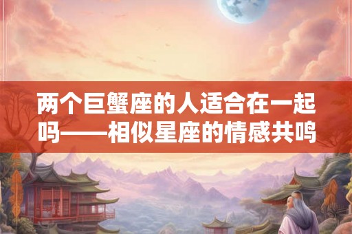 两个巨蟹座的人适合在一起吗——相似星座的情感共鸣