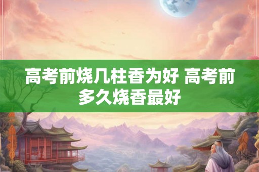 高考前烧几柱香为好 高考前多久烧香最好 高考前烧几柱香为好 高考前多久烧香最好