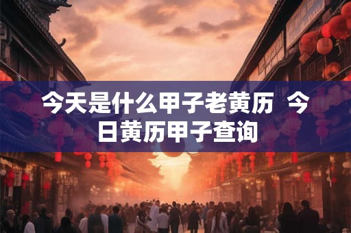 今天是什么甲子老黄历  今日黄历甲子查询