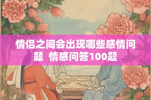 情侣之间会出现哪些感情问题 情感问答100题 情侣之间会出现哪些感情问题 情感问答100题