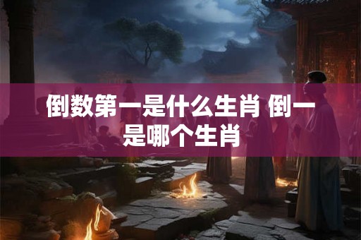倒数第一是什么生肖 倒一是哪个生肖
