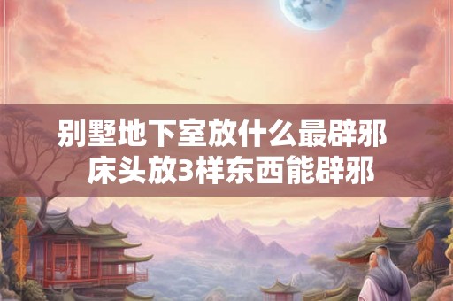 别墅地下室放什么最辟邪  床头放3样东西能辟邪
