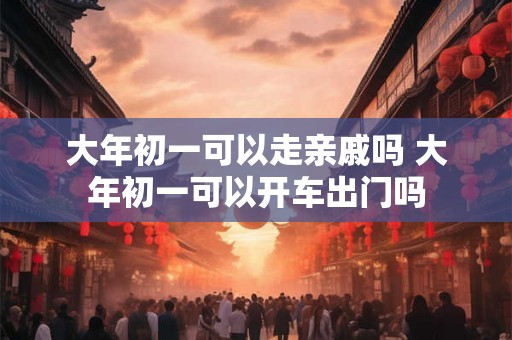 大年初一可以走亲戚吗 大年初一可以开车出门吗