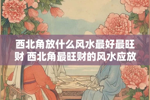 西北角放什么风水最好最旺财 西北角最旺财的风水应放什么