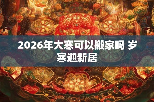 2026年大寒可以搬家吗 岁寒迎新居