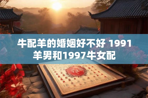 牛配羊的婚姻好不好 1991羊男和1997牛女配 牛配羊的婚姻好不好 1991羊男和1997牛女配