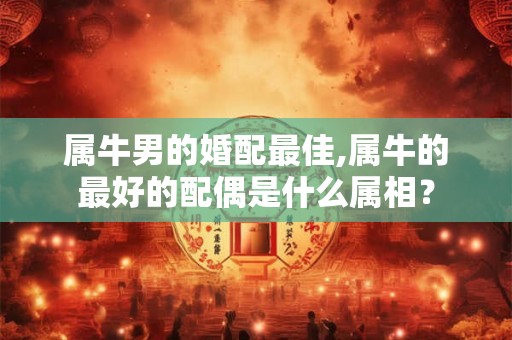属牛男的婚配最佳,属牛的最好的配偶是什么属相? 属牛男的婚配最佳,属牛的最好的配偶是什么属相?
