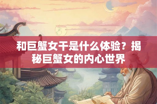 和巨蟹女干是什么体验?揭秘巨蟹女的内心世界 和巨蟹女干是什么体验?揭秘巨蟹女的内心世界