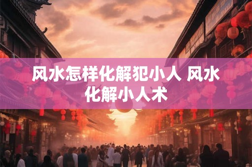 风水怎样化解犯小人 风水化解小人术