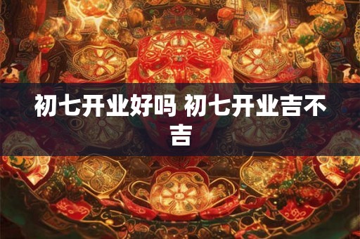 初七开业好吗 初七开业吉不吉