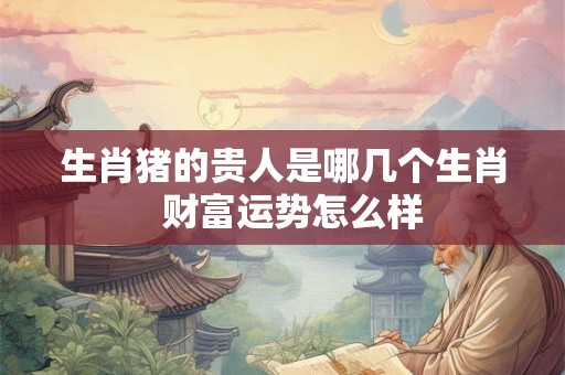 生肖猪的贵人是哪几个生肖 财富运势怎么样 生肖猪的贵人是哪几个生肖 财富运势怎么样
