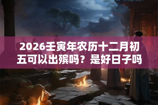 2026壬寅年农历十二月初五可以出殡吗?是好日子吗 2026壬寅年农历十二月初五可以出殡吗?是好日子吗