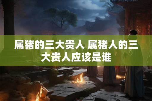 属猪的三大贵人 属猪人的三大贵人应该是谁 属猪的三大贵人 属猪人的三大贵人应该是谁