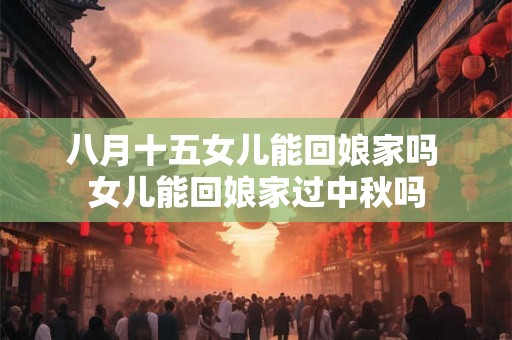 八月十五女儿能回娘家吗 女儿能回娘家过中秋吗 八月十五女儿能回娘家吗 女儿能回娘家过中秋吗