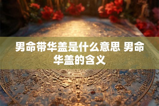 男命带华盖是什么意思 男命华盖的含义 男命带华盖是什么意思 男命华盖的含义