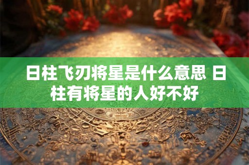 日柱飞刃将星是什么意思 日柱有将星的人好不好 日柱飞刃将星是什么意思 日柱有将星的人好不好
