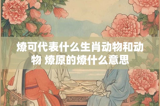 燎可代表什么生肖动物和动物 燎原的燎什么意思